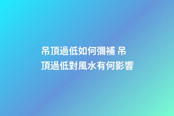 吊頂過低如何彌補 吊頂過低對風水有何影響